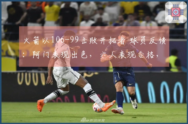 火箭以106-99击败开拓者 球员反馈：阿门表现出色，六人表现合格，二人状态不佳