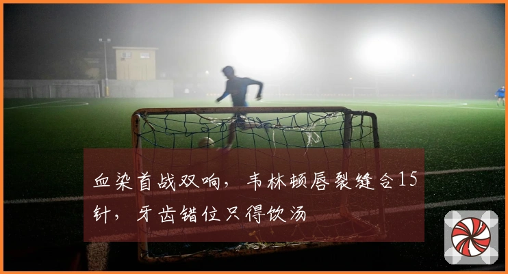 血染首战双响，韦林顿唇裂缝合15针，牙齿错位只得饮汤