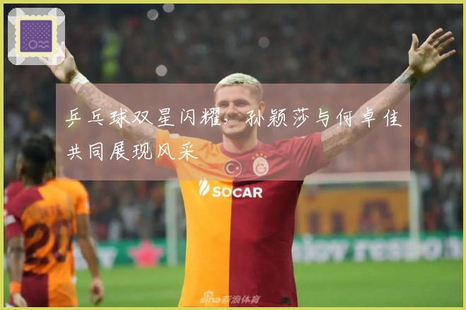 乒乓球双星闪耀，孙颖莎与何卓佳共同展现风采