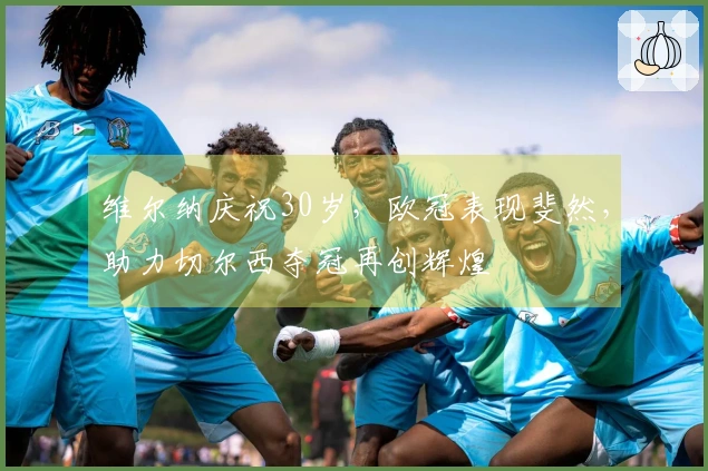 维尔纳庆祝30岁，欧冠表现斐然，助力切尔西夺冠再创辉煌