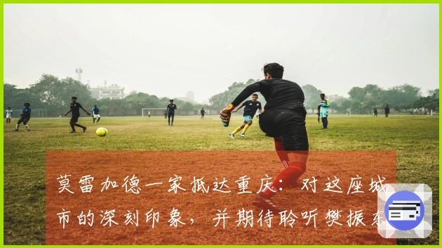 莫雷加德一家抵达重庆：对这座城市的深刻印象，并期待聆听樊振东的美食推荐