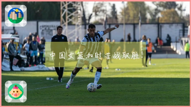 中国女篮加时苦战取胜！