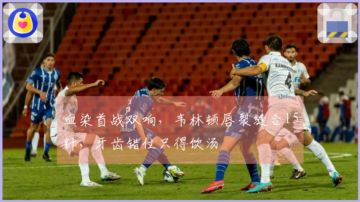 血染首战双响，韦林顿唇裂缝合15针，牙齿错位只得饮汤