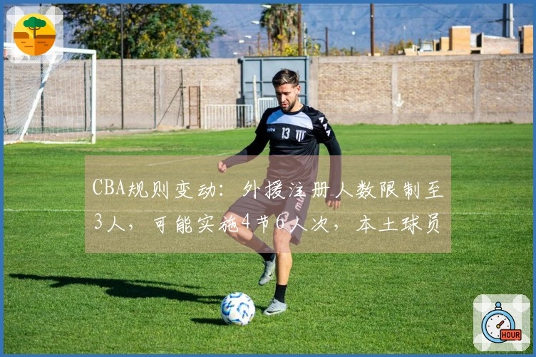 CBA规则变动：外援注册人数限制至3人，可能实施4节6人次，本土球员基础薪资降低