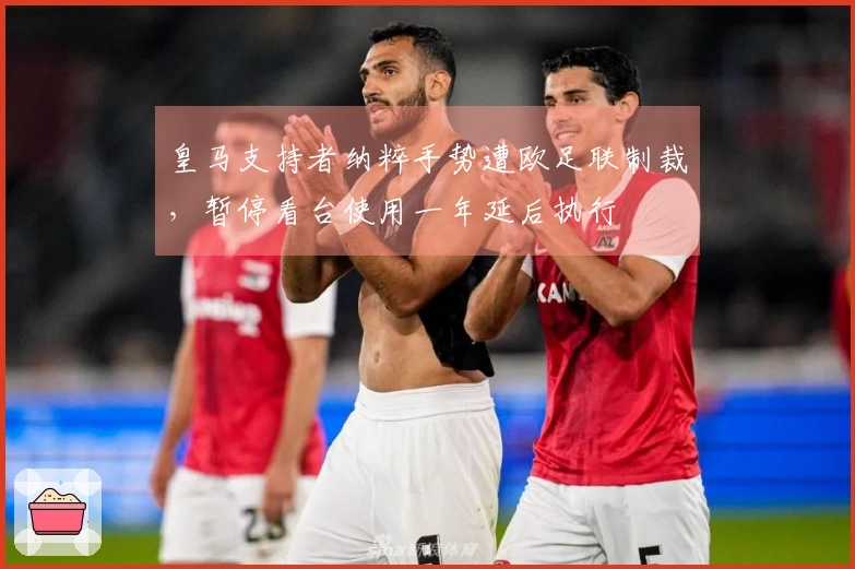 皇马支持者纳粹手势遭欧足联制裁，暂停看台使用一年延后执行