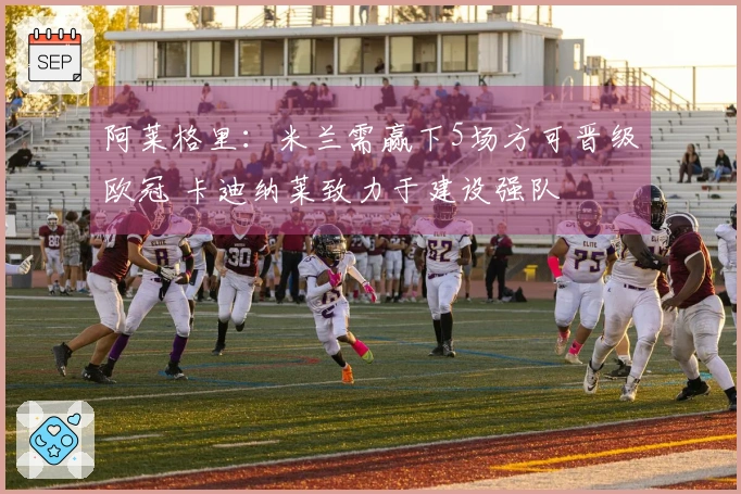 阿莱格里：米兰需赢下5场方可晋级欧冠 卡迪纳莱致力于建设强队