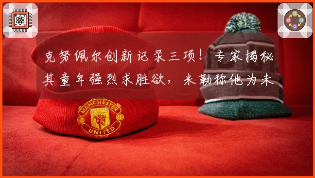 克努佩尔创新记录三项！专家揭秘其童年强烈求胜欲，米勒称他为未来之星