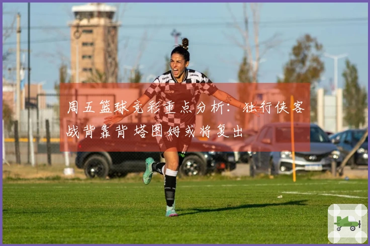 周五篮球竞彩重点分析：独行侠客战背靠背 塔图姆或将复出