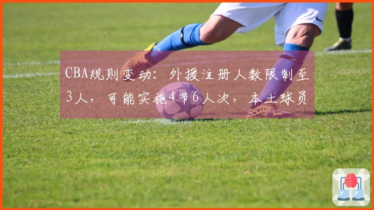 CBA规则变动：外援注册人数限制至3人，可能实施4节6人次，本土球员基础薪资降低