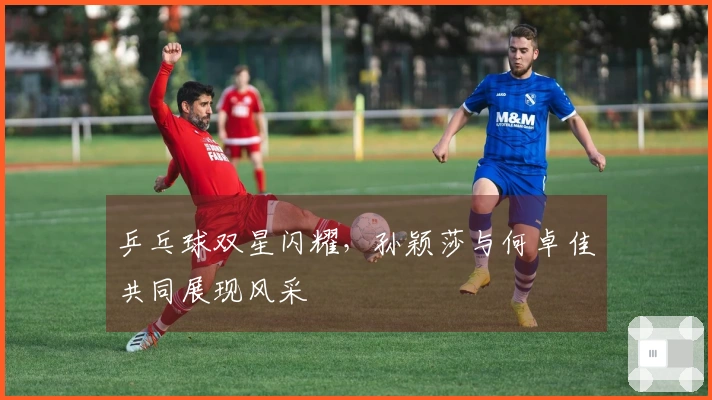 乒乓球双星闪耀，孙颖莎与何卓佳共同展现风采